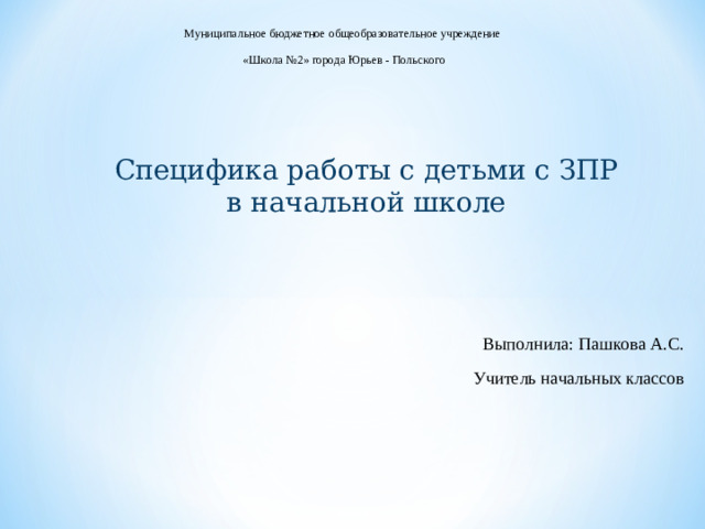 Муниципальное бюджетное общеобразовательное учреждение «Школа №2» города Юрьев - Польского Специфика работы с детьми с ЗПР в начальной школе Выполнила: Пашкова А.С. Учитель начальных классов