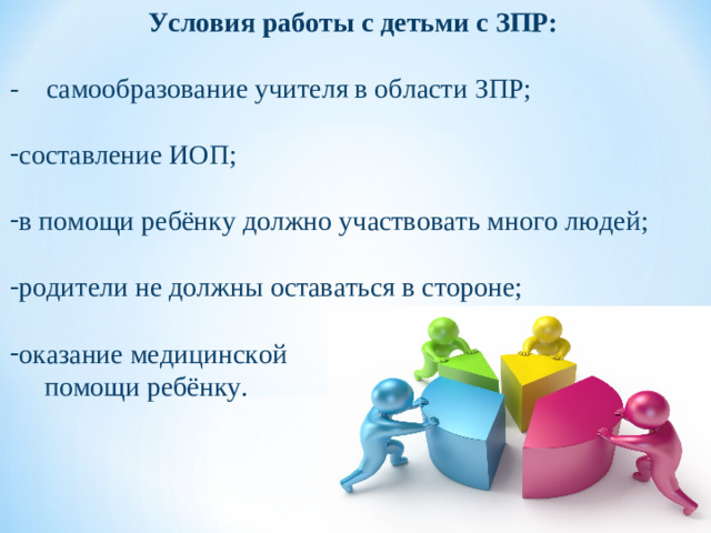 Условия работы с детьми с ЗПР: - самообразование учителя в области ЗПР; составление ИОП;  в помощи ребёнку должно участвовать много людей;  родители не должны оставаться в стороне;  оказание медицинской  помощи ребёнку.