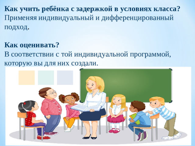 Как учить ребёнка с задержкой в условиях класса?   Применяя индивидуальный и дифференцированный подход . Как оценивать? В соответствии с той индивидуальной программой, которую вы для них создали.