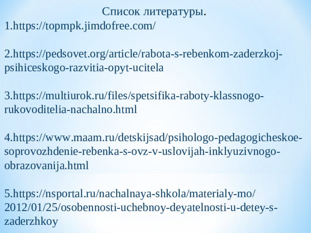 Список литературы . 1. https://topmpk.jimdofree.com/ 2. https://pedsovet.org/article/rabota-s-rebenkom-zaderzkoj-psihiceskogo-razvitia-opyt-ucitela 3. https://multiurok.ru/files/spetsifika-raboty-klassnogo-rukovoditelia-nachalno.html 4. https://www.maam.ru/detskijsad/psihologo-pedagogicheskoe-soprovozhdenie-rebenka-s-ovz-v-uslovijah-inklyuzivnogo-obrazovanija.html 5. https://nsportal.ru/nachalnaya-shkola/materialy-mo/2012/01/25/osobennosti-uchebnoy-deyatelnosti-u-detey-s-zaderzhkoy