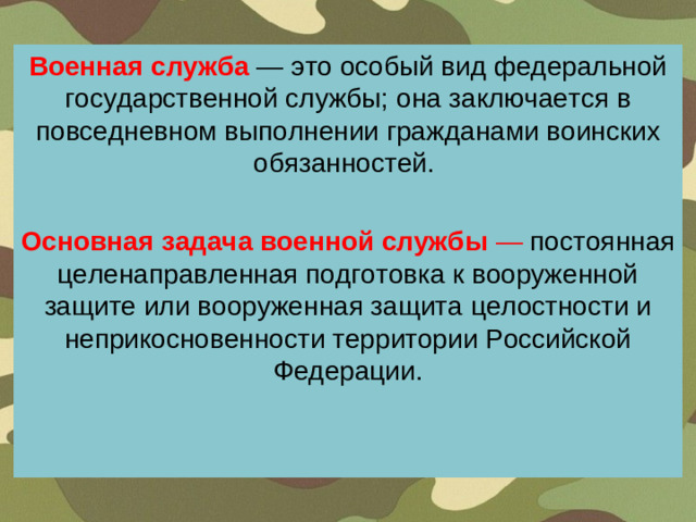 Военная служба — это особый вид федеральной государственной службы; она заключается в повседневном выполнении гражданами воинских обязанностей. Основная задача военной службы — постоянная целенаправленная подготовка к вооруженной защите или вооруженная защита целостности и неприкосновенности территории Российской Федерации.