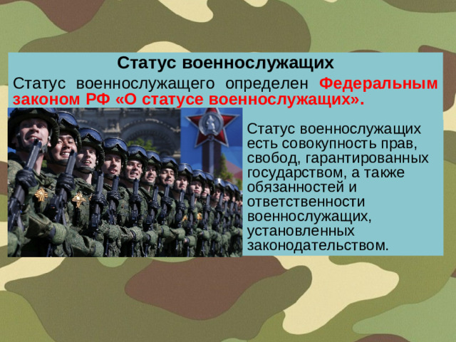 Статус военнослужащих Статус военнослужащего определен  Федеральным законом РФ «О статусе военнослужащих». Статус военнослужащих есть совокупность прав, свобод, гарантированных государством, а также обязанностей и ответственности военнослужащих, установленных законодательством.