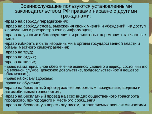 Военнослужащие пользуются установленными законодательством РФ правами наравне с другими гражданами: -право на свободу передвижения; право на свободу слова, выражения своих мнений и убеждений, на доступ к получению и распространению информации; право на участие в богослужениях и религиозных церемониях как частные лица; право избирать и быть избранными в органы государственной власти и органы местного самоуправления; право на труд; право на отдых; право на жилье; право на материальное обеспечение военнослужащего в период состояния его на военной службе (денежное довольствие, продовольственное и вещевое обеспечение); право на охрану здоровья; право на обучение; право на  бесплатный проезд  железнодорожным, воздушным, водным и автомобильным транспортом; право на бесплатный проезд на всех видах общественного транспорта городского, пригородного и местного сообщения; право на бесплатную пересылку писем,  отправляемых воинскими частями