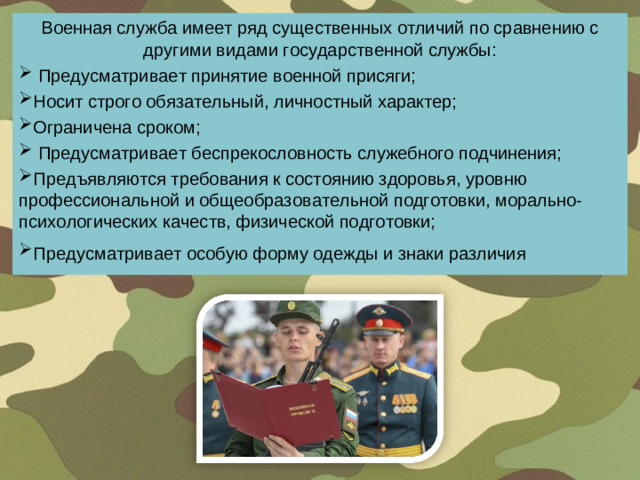 Военная служба имеет ряд существенных отличий по сравнению с другими видами государственной службы:  Предусматривает принятие военной присяги; Носит строго обязательный, личностный характер; Ограничена сроком;  Предусматривает беспрекословность служебного подчинения; Предъявляются требования к состоянию здоровья, уровню профессиональной и общеобразовательной подготовки, морально-психологических качеств, физической подготовки; Предусматривает особую форму одежды и знаки различия