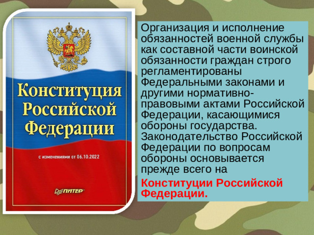 Организация и исполнение обязанностей военной службы как составной части воинской обязанности граждан строго регламентированы Федеральными законами и другими нормативно-правовыми актами Российской Федерации, касающимися обороны государства. Законодательство Российской Федерации по вопросам обороны основывается прежде всего на  Конституции Российской Федерации.