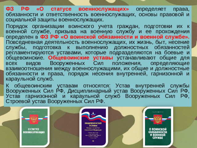 ФЗ РФ «О статусе военнослужащих» определяет права, обязанности и ответственность военнослужащих, основы правовой и социальной защиты военнослужащих. Порядок организации воинского учета граждан, подготовки их к военной службе, призыва на военную службу и ее прохождения определен в ФЗ РФ «О воинской обязанности и военной службе». Повседневная деятельность военнослужащих, их жизнь, быт, несение службы, подготовка к выполнению должностных обязанностей регламентируются уставами, которые подразделяются на боевые и общевоинские. Общевоинские уставы  устанавливают общие для всех видов Вооруженных Сил положения, определяющие взаимоотношения между военнослужащими, их общие и должностные обязанности и права, порядок несения внутренней, гарнизонной и караульной служб. К общевоинским уставам относятся: Устав внутренней службы Вооруженных Сил РФ, Дисциплинарный устав Вооруженных Сил РФ, Устав гарнизонной и караульной служб Вооруженных Сил РФ, Строевой устав Вооруженных Сил РФ.