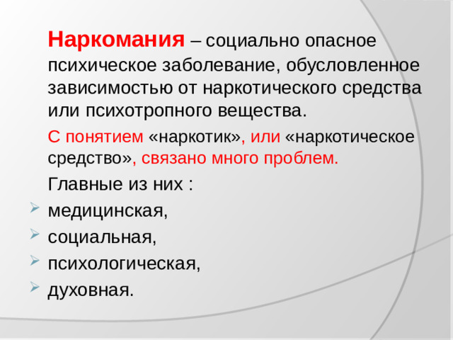 Наркомания – социально опасное психическое заболевание, обусловленное зависимостью от наркотического средства или психотропного вещества.  С понятием «наркотик» , или «наркотическое средство» , связано много проблем.  Главные из них :