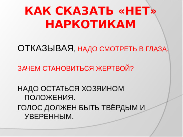 КАК СКАЗАТЬ «НЕТ» НАРКОТИКАМ ОТКАЗЫВАЯ , НАДО СМОТРЕТЬ В ГЛАЗА. ЗАЧЕМ СТАНОВИТЬСЯ ЖЕРТВОЙ? НАДО ОСТАТЬСЯ ХОЗЯИНОМ ПОЛОЖЕНИЯ. ГОЛОС ДОЛЖЕН БЫТЬ ТВЁРДЫМ И УВЕРЕННЫМ.