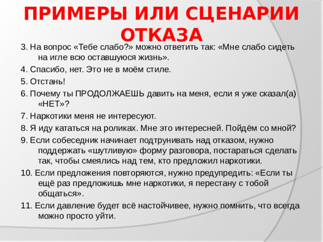 ПРИМЕРЫ ИЛИ СЦЕНАРИИ ОТКАЗА 3. На вопрос «Тебе слабо?» можно ответить так: «Мне слабо сидеть на игле всю оставшуюся жизнь». 4. Спасибо, нет. Это не в моём стиле. 5. Отстань! 6. Почему ты ПРОДОЛЖАЕШЬ давить на меня, если я уже сказал(а) «НЕТ»? 7. Наркотики меня не интересуют. 8. Я иду кататься на роликах. Мне это интересней. Пойдём со мной? 9. Если собеседник начинает подтрунивать над отказом, нужно поддержать «шутливую» форму разговора, постараться сделать так, чтобы смеялись над тем, кто предложил наркотики. 10. Если предложения повторяются, нужно предупредить: «Если ты ещё раз предложишь мне наркотики, я перестану с тобой общаться». 11. Если давление будет всё настойчивее, нужно помнить, что всегда можно просто уйти.