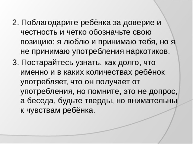 2. Поблагодарите ребёнка за доверие и честность и четко обозначьте свою позицию: я люблю и принимаю тебя, но я не принимаю употребления наркотиков. 3. Постарайтесь узнать, как долго, что именно и в каких количествах ребёнок употребляет, что он получает от употребления, но помните, это не допрос, а беседа, будьте тверды, но внимательны к чувствам ребёнка.