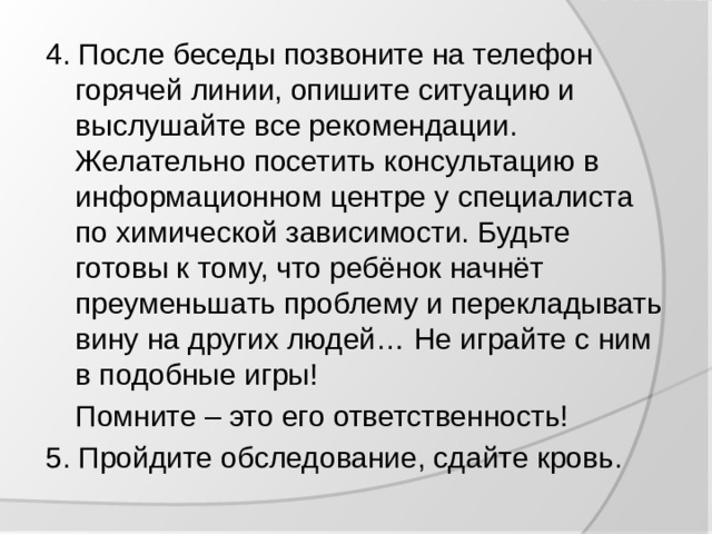 4. После беседы позвоните на телефон горячей линии, опишите ситуацию и выслушайте все рекомендации. Желательно посетить консультацию в информационном центре у специалиста по химической зависимости. Будьте готовы к тому, что ребёнок начнёт преуменьшать проблему и перекладывать вину на других людей… Не играйте с ним в подобные игры!  Помните – это его ответственность! 5. Пройдите обследование, сдайте кровь.