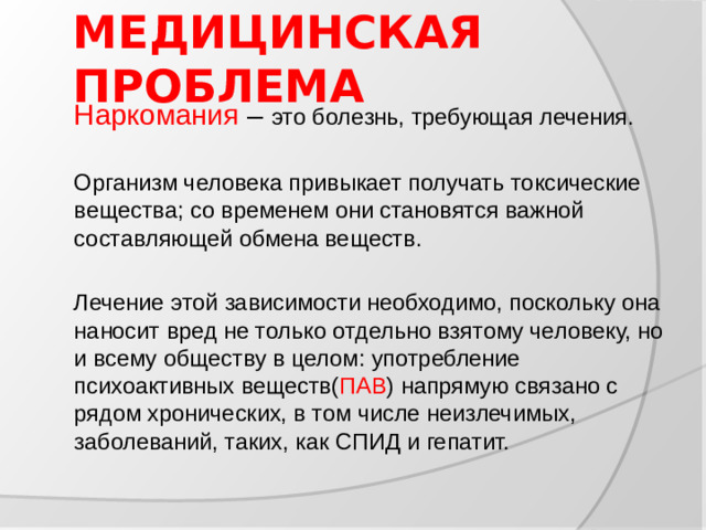 МЕДИЦИНСКАЯ ПРОБЛЕМА  Наркомания – это болезнь, требующая лечения.  Организм человека привыкает получать токсические вещества; со временем они становятся важной составляющей обмена веществ.  Лечение этой зависимости необходимо, поскольку она наносит вред не только отдельно взятому человеку, но и всему обществу в целом: употребление психоактивных веществ( ПАВ ) напрямую связано с рядом хронических, в том числе неизлечимых, заболеваний, таких, как СПИД и гепатит.