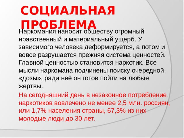 СОЦИАЛЬНАЯ ПРОБЛЕМА  Наркомания наносит обществу огромный нравственный и материальный ущерб. У зависимого человека деформируется, а потом и вовсе разрушается прежняя система ценностей. Главной ценностью становится наркотик. Все мысли наркомана подчинены поиску очередной «дозы», ради неё он готов пойти на любые жертвы.  На сегодняшний день в незаконное потребление наркотиков вовлечено не менее 2,5 млн. россиян, или 1,7% населения страны, 67,3% из них молодые люди до 30 лет.