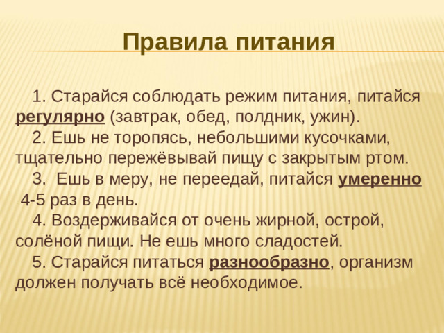 Правила питания  1. Старайся соблюдать режим питания, питайся регулярно (завтрак, обед, полдник, ужин). 2. Ешь не торопясь, небольшими кусочками, тщательно пережёвывай пищу с закрытым ртом. 3. Ешь в меру, не переедай, питайся умеренно 4-5 раз в день. 4. Воздерживайся от очень жирной, острой, солёной пищи. Не ешь много сладостей. 5. Старайся питаться разнообразно , организм должен получать всё необходимое.