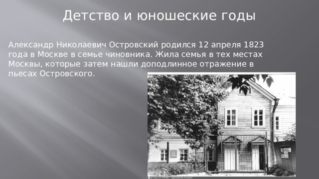 Детство и юношеские годы Александр Николаевич Островский родился 12 апреля 1823 года в Москве в семье чиновника. Жила семья в тех местах Москвы, которые затем нашли доподлинное отражение в пьесах Островского.