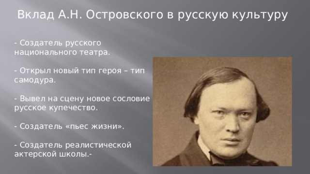 Вклад А.Н. Островского в русскую культуру - Создатель русского национального театра. - Открыл новый тип героя – тип самодура. - Вывел на сцену новое сословие – русское купечество. - Создатель «пьес жизни». - Создатель реалистической актерской школы.-