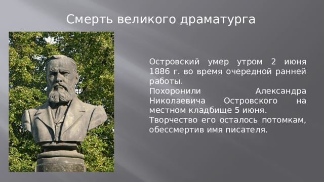 Смерть великого драматурга   Островский умер утром 2 июня 1886 г. во время очередной ранней работы. Похоронили Александра Николаевича Островского на местном кладбище 5 июня. Творчество его осталось потомкам, обессмертив имя писателя.