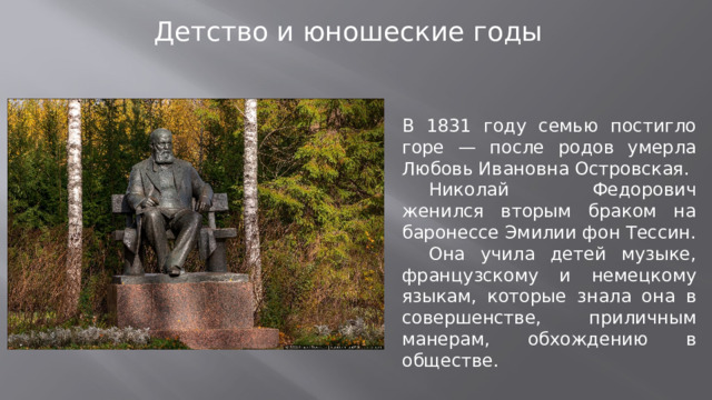 Детство и юношеские годы В 1831 году семью постигло горе — после родов умерла Любовь Ивановна Островская.  Николай Федорович женился вторым браком на баронессе Эмилии фон Тессин.  Она учила детей музыке, французскому и немецкому языкам, которые знала она в совершенстве, приличным манерам, обхождению в обществе.