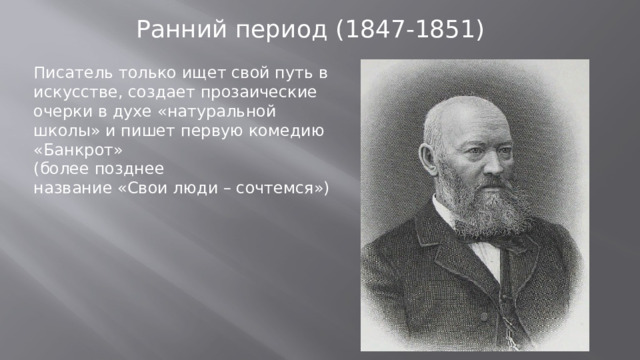 Ранний период (1847-1851) Писатель только ищет свой путь в искусстве, создает прозаические очерки в духе «натуральной школы» и пишет первую комедию «Банкрот» (более позднее название «Свои люди – сочтемся»)