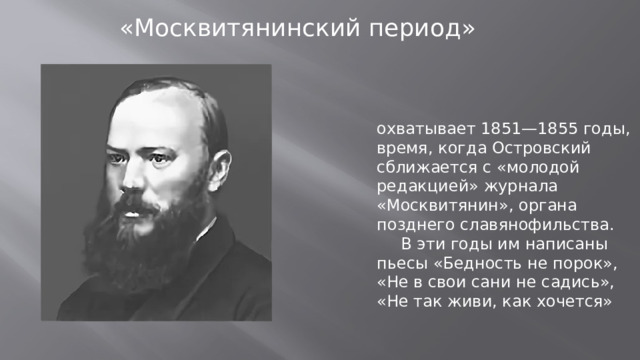 «Москвитянинский период» охватывает 1851—1855 годы, время, когда Островский сближается с «молодой редакцией» журнала «Москвитянин», органа позднего славянофильства.  В эти годы им написаны пьесы «Бедность не порок», «Не в свои сани не садись», «Не так живи, как хочется»