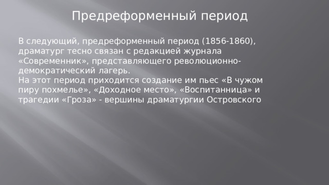 Предреформенный период В следующий, предреформенный период (1856-1860), драматург тесно связан с редакцией журнала «Современник», представляющего революционно-демократический лагерь. На этот период приходится создание им пьес «В чужом пиру похмелье», «Доходное место», «Воспитанница» и трагедии «Гроза» - вершины драматургии Островского