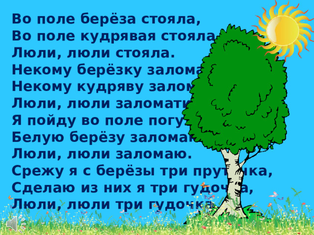 Во поле берёза стояла, Во поле кудрявая стояла, Люли, люли стояла. Некому берёзку заломати, Некому кудряву заломати, Люли, люли заломати. Я пойду во поле погуляю, Белую берёзу заломаю, Люли, люли заломаю. Срежу я с берёзы три пруточка, Сделаю из них я три гудочка, Люли, люли три гудочка.