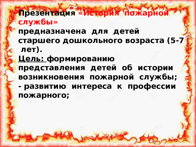 Презентация «История пожарной службы»  предназначена для детей старшего дошкольного возраста (5-7 лет).  Цель: формированию представления детей об истории возникновения пожарной службы;  - развитию интереса к профессии пожарного;