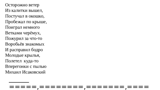 Осторожно ветер Из калитки вышел, Постучал в окошко, Пробежал по крыше, Поиграл немного Ветками черёмух, Пожурил за что-то Воробьёв знакомых И расправил бодро Молодые крылья, Полетел куда-то Вперегонки с пылью Михаил Исаковский ______ =====,========,=======,======,======= и======,======.