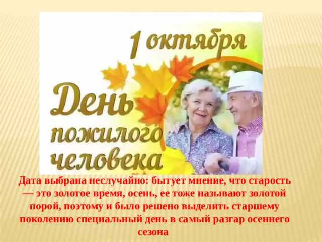 Дата выбрана неслучайно: бытует мнение, что старость — это золотое время, осень, ее тоже называют золотой порой, поэтому и было решено выделить старшему поколению специальный день в самый разгар осеннего сезона