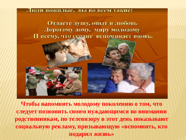 Чтобы напомнить молодому поколению о том, что следует позвонить своим нуждающимся во внимании родственникам, по телевизору в этот день показывают социальную рекламу, призывающую «вспомнить, кто подарил жизнь»