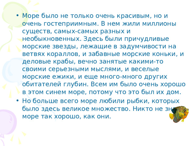 Море было не только очень красивым, но и очень гостеприимным. В нем жили миллионы существ, самых-самых разных и необыкновенных. Здесь были причудливые морские звезды, лежащие в задумчивости на ветвях кораллов, и забавные морские коньки, и деловые крабы, вечно занятые какими-то своими серьезными мыслями, и веселые морские ежики, и еще много-много других обитателей глубин. Всем им было очень хорошо в этом синем море, потому что это был их дом. Но больше всего море любили рыбки, которых было здесь великое множество. Никто не знал море так хорошо, как они.