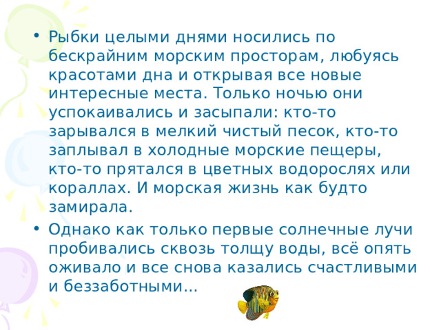 Рыбки целыми днями носились по бескрайним морским просторам, любуясь красотами дна и открывая все новые интересные места. Только ночью они успокаивались и засыпали: кто-то зарывался в мелкий чистый песок, кто-то заплывал в холодные морские пещеры, кто-то прятался в цветных водорослях или кораллах. И морская жизнь как будто замирала. Однако как только первые солнечные лучи пробивались сквозь толщу воды, всё опять оживало и все снова казались счастливыми и беззаботными...