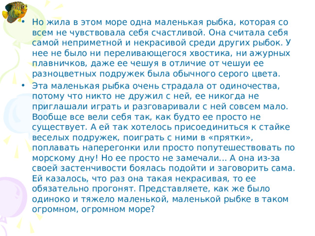 Но жила в этом море одна маленькая рыбка, которая со­всем не чувствовала себя счастливой. Она считала себя самой неприметной и некрасивой среди других рыбок. У нее не было ни переливающегося хвостика, ни ажурных плавничков, даже ее чешуя в отличие от чешуи ее разноцветных подружек была обычного серого цвета. Эта маленькая рыбка очень страдала от одиночества, потому что никто не дружил с ней, ее никогда не приглашали играть и разговаривали с ней совсем мало. Вообще все вели себя так, как будто ее просто не существует. А ей так хотелось присоединиться к стайке веселых подружек, поиграть с ними в «прятки», поплавать наперегонки или просто попутешествовать по морскому дну! Но ее просто не замечали... А она из-за своей застенчивости боялась подойти и заговорить сама. Ей казалось, что раз она такая некрасивая, то ее обязательно прогонят. Представляете, как же было одиноко и тяжело маленькой, маленькой рыбке в таком огромном, огромном море?