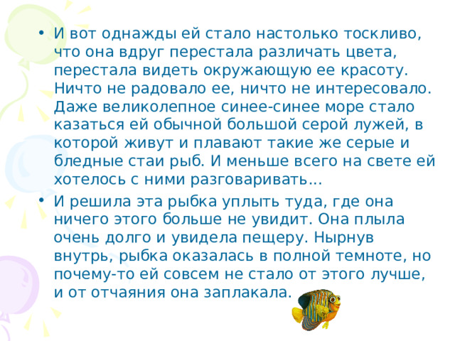 И вот однажды ей стало настолько тоскливо, что она вдруг перестала различать цвета, перестала видеть окружающую ее красоту. Ничто не радовало ее, ничто не интересовало. Даже великолепное синее-синее море стало казаться ей обычной большой серой лужей, в которой живут и плавают такие же серые и бледные стаи рыб. И меньше всего на свете ей хоте­лось с ними разговаривать... И решила эта рыбка уплыть туда, где она ничего этого больше не увидит. Она плыла очень долго и увидела пещеру. Нырнув внутрь, рыбка оказалась в полной темноте, но почему-то ей совсем не стало от этого лучше, и от отчаяния она заплакала.