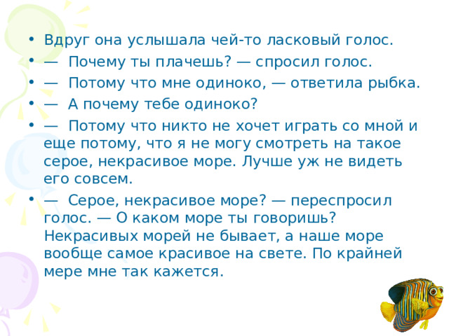 Вдруг она услышала чей-то ласковый голос. — Почему ты плачешь? — спросил голос. — Потому что мне одиноко, — ответила рыбка. — А почему тебе одиноко? — Потому что никто не хочет играть со мной и еще потому, что я не могу смотреть на такое серое, некрасивое море. Лучше уж не видеть его совсем. — Серое, некрасивое море? — переспросил голос. — О ка­ком море ты говоришь? Некрасивых морей не бывает, а наше море вообще самое красивое на свете. По крайней мере мне так кажется.