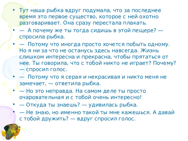 Тут наша рыбка вдруг подумала, что за последнее время это первое существо, которое с ней охотно разговаривает. Она сразу перестала плакать. — А почему же ты тогда сидишь в этой пещере? — спросила рыбка. — Потому что иногда просто хочется побыть одному. Но я ни за что не останусь здесь навсегда. Жизнь слишком интересна и прекрасна, чтобы прятаться от нее. Ты говорила, что с тобой никто не играет? Почему? — спросил голос. — Потому что я серая и некрасивая и никто меня не замечает, — ответила рыбка. — Но это неправда. На самом деле ты просто очаровательная и с тобой очень интересно! — Откуда ты знаешь? — удивилась рыбка. — Не знаю, но именно такой ты мне кажешься. А давай с тобой дружить? — вдруг спросил голос.