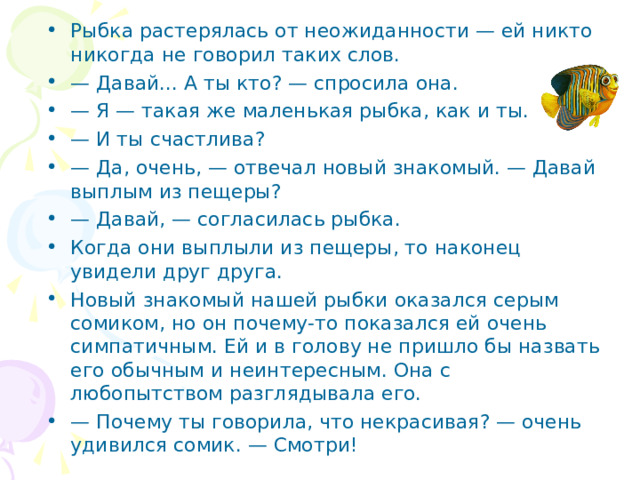 Рыбка растерялась от неожиданности — ей никто никогда не говорил таких слов. — Давай... А ты кто? — спросила она. — Я — такая же маленькая рыбка, как и ты. — И ты счастлива? — Да, очень, — отвечал новый знакомый. — Давай выплым из пещеры? — Давай, — согласилась рыбка. Когда они выплыли из пещеры, то наконец увидели друг друга. Новый знакомый нашей рыбки оказался серым сомиком, но он почему-то показался ей очень симпатичным. Ей и в голову не пришло бы назвать его обычным и неинтересным. Она с любопытством разглядывала его. — Почему ты говорила, что некрасивая? — очень удивился сомик. — Смотри!