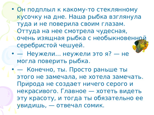 Он подплыл к какому-то стеклянному кусочку на дне. Наша рыбка взглянула туда и не поверила своим глазам. Оттуда на нее смотрела чудесная, очень изящная рыбка с необыкновен­ной серебристой чешуей. — Неужели... неужели это я? — не могла поверить рыбка. — Конечно, ты. Просто раньше ты этого не замечала, не хотела замечать. Природа не создает ничего серого и некраси­вого. Главное — хотеть видеть эту красоту, и тогда ты обяза­тельно ее увидишь, — отвечал сомик.