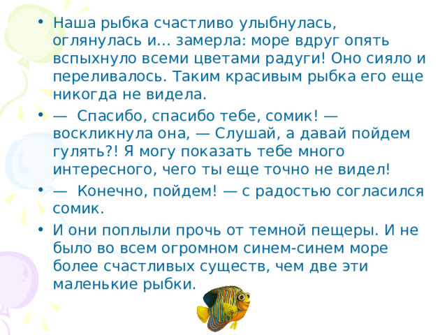 Наша рыбка счастливо улыбнулась, оглянулась и... замерла: море вдруг опять вспыхнуло всеми цветами радуги! Оно сияло и переливалось. Таким красивым рыбка его еще никогда не видела. — Спасибо, спасибо тебе, сомик! — воскликнула она, — Слушай, а давай пойдем гулять?! Я могу показать тебе много интересного, чего ты еще точно не видел! — Конечно, пойдем! — с радостью согласился сомик. И они поплыли прочь от темной пещеры. И не было во всем огромном синем-синем море более счастливых существ, чем две эти маленькие рыбки.