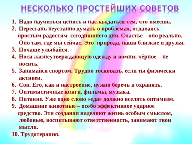 Надо научиться ценить и наслаждаться тем, что имеешь. Перестань неустанно думать о проблемах, отдаваясь  простым радостям сегодняшнего дня. Счастье – оно реально. Оно там, где мы сейчас. Это природа, наши близкие и друзья. Почаще улыбайся. Носи жизнеутверждающую одежду и помни: чёрное – не носить. Занимайся спортом. Трудно тосковать, если ты физически активен. Сон. Его, как и настроение, нужно беречь и охранять. Оптимистичные книги, фильмы, музыка. Питание. Уже одно слово «еда» должно вселять оптимизм. Домашние животные – особо эффективное ударное