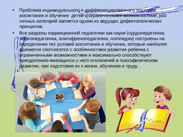 Проблема индивидуального и дифференцированного подходов воспитания и обучения детей с ограниченными возможностями, раз­личных категорий является одним из ведущих дефектоло­гических принципов. Все разделы коррекционной педагогики как науки (сурдопедагогика, тифлопедагогика, олигофренопедагоги­ка, логопедия) построены на определении тех условий вос­питания и обучения, которые наиболее адекватно соотно­сятся с особенностями развития ребенка с ограниченными возможностями и максимально способствуют преодолению имеющихся у не­го отклонений в психофизическом развитии, при подго­товке их к жизни, обучению и труду.