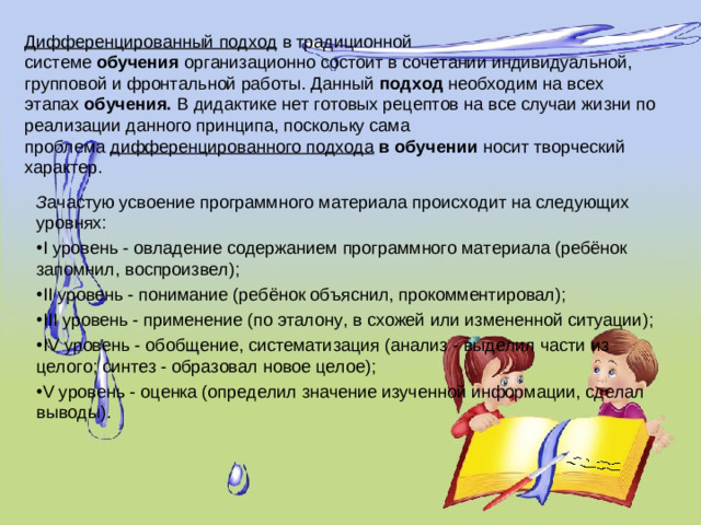 Дифференцированный подход  в традиционной системе  обучения  организационно состоит в сочетании индивидуальной, групповой и фронтальной работы. Данный  подход  необходим на всех этапах  обучения.  В дидактике нет готовых рецептов на все случаи жизни по реализации данного принципа, поскольку сама проблема  дифференцированного подхода  в обучении  носит творческий характер.   З ачастую усвоение программного материала происходит на следующих уровнях: