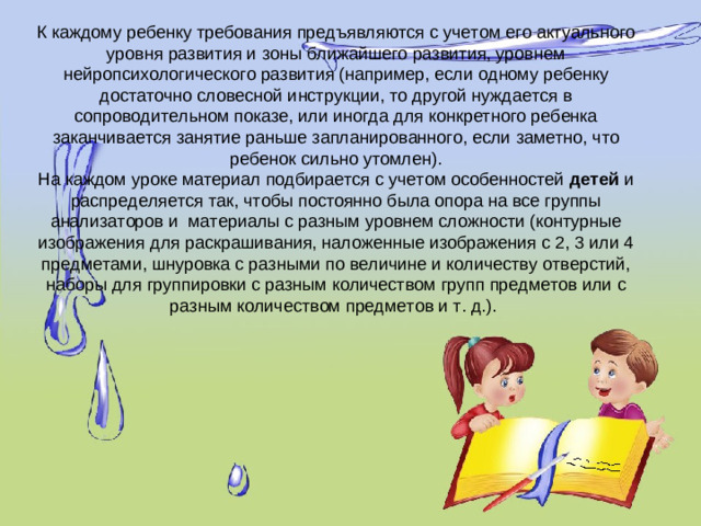 К каждому ребенку требования предъявляются с учетом его актуального уровня развития и зоны ближайшего развития, уровнем нейропсихологического развития (например, если одному ребенку достаточно словесной инструкции, то другой нуждается в сопроводительном показе, или иногда для конкретного ребенка заканчивается занятие раньше запланированного, если заметно, что ребенок сильно утомлен).  На каждом уроке материал подбирается с учетом особенностей  детей  и распределяется так, чтобы постоянно была опора на все группы анализаторов и материалы с разным уровнем сложности (контурные изображения для раскрашивания, наложенные изображения с 2, 3 или 4 предметами, шнуровка с разными по величине и количеству отверстий, наборы для группировки с разным количеством групп предметов или с разным количеством предметов и т. д.).