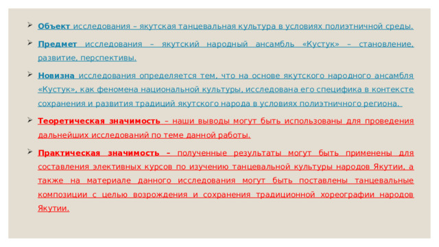 Объект исследования – якутская танцевальная культура в условиях полиэтничной среды. Предмет исследования – якутский народный ансамбль «Кустук» – становление, развитие, перспективы. Новизна исследования определяется тем, что на основе якутского народного ансамбля «Кустук», как феномена национальной культуры, исследована его специфика в контексте сохранения и развития традиций якутского народа в условиях полиэтничного региона. Теоретическая значимость – наши выводы могут быть использованы для проведения дальнейших исследований по теме данной работы. Практическая значимость – полученные результаты могут быть применены для составления элективных курсов по изучению танцевальной культуры народов Якутии, а также на материале данного исследования могут быть поставлены танцевальные композиции с целью возрождения и сохранения традиционной хореографии народов Якутии.