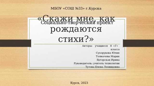 МБОУ «СОШ №33» г.Курска Социально-творческий проект «Скажи мне, как рождаются стихи?»  Авторы: учащиеся 8 «Г» класса  Сухорукова Юлия  Толмачева Мария  Бугорская Ирина Руководитель: учитель технологии  Тутова Елена Леонидовна Курск, 2023