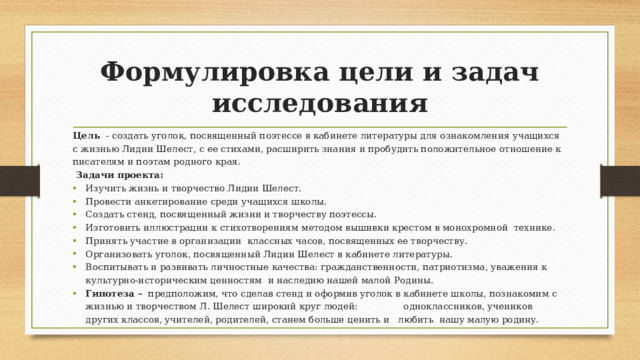 Формулировка цели и задач исследования Цель  - создать уголок, посвященный поэтессе в кабинете литературы для ознакомления учащихся с жизнью Лидии Шелест, с ее стихами, расширить знания и пробудить положительное отношение к писателям и поэтам родного края.  Задачи проекта: