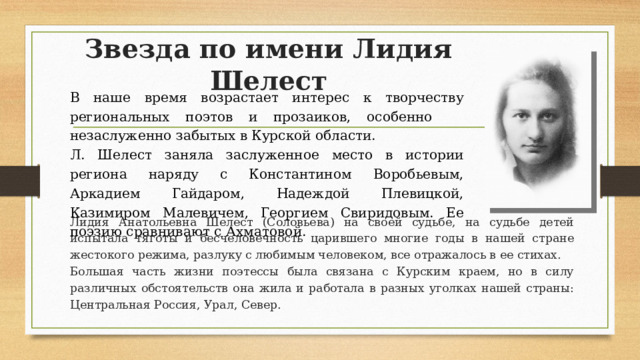 Звезда по имени Лидия Шелест В наше время возрастает интерес к творчеству региональных поэтов и прозаиков, особенно незаслуженно забытых в Курской области. Л. Шелест заняла заслуженное место в истории региона наряду с Константином Воробьевым, Аркадием Гайдаром, Надеждой Плевицкой, Казимиром Малевичем, Георгием Свиридовым. Ее поэзию сравнивают с Ахматовой. Лидия Анатольевна Шелест (Соловьева) на своей судьбе, на судьбе детей испытала тяготы и бесчеловечность царившего многие годы в нашей стране жестокого режима, разлуку с любимым человеком, все отражалось в ее стихах. Большая часть жизни поэтессы была связана с Курским краем, но в силу различных обстоятельств она жила и работала в разных уголках нашей страны: Центральная Россия, Урал, Север.