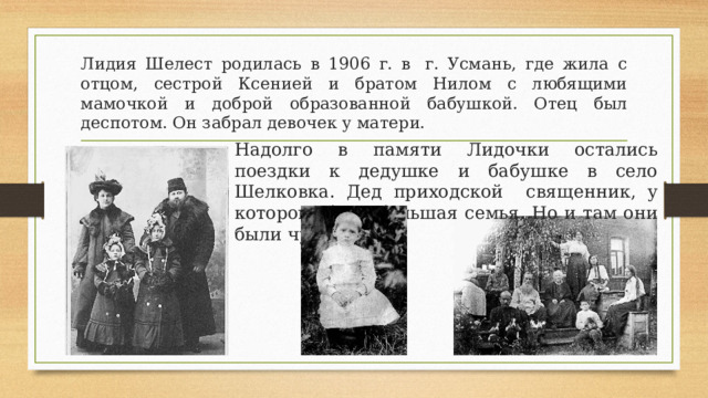 Лидия Шелест родилась в 1906 г. в  г. Усмань, где жила с отцом, сестрой Ксенией и братом Нилом с любящими мамочкой и доброй образованной бабушкой. Отец был деспотом. Он забрал девочек у матери. Надолго в памяти Лидочки остались поездки к дедушке и бабушке в село Шелковка. Дед приходской священник, у которого была большая семья. Но и там они были чужими.