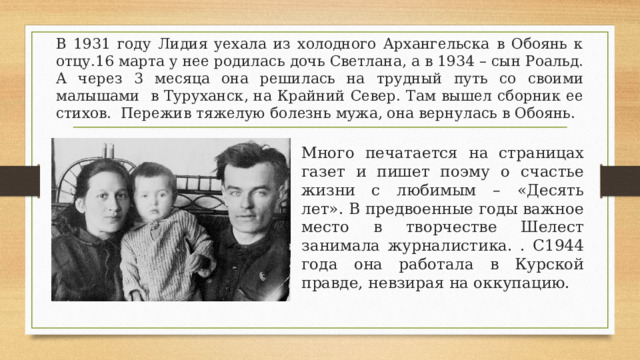 В 1931 году Лидия уехала из холодного Архангельска в Обоянь к отцу.16 марта у нее родилась дочь Светлана, а в 1934 – сын Роальд. А через 3 месяца она решилась на трудный путь со своими малышами в Туруханск, на Крайний Север. Там вышел сборник ее стихов. Пережив тяжелую болезнь мужа, она вернулась в Обоянь. Много печатается на страницах газет и пишет поэму о счастье жизни с любимым – «Десять лет». В предвоенные годы важное место в творчестве Шелест занимала журналистика. . С1944 года она работала в Курской правде, невзирая на оккупацию.