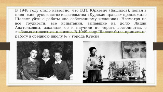 В 1948 году стало известно, что Б.П. Юркевич (Башилов), попал в плен, жив, руководство издательства «Курская правда» предложило Шелест уйти с работы «по собственному желанию». Несмотря на все трудности, все испытания, выпавшие на долю Лидии Анатольевны, закалили ее и научили не терять достоинства, с любовью относиться к жизни. В 1949 году Шелест была принята на работу в среднюю школу № 7 города Курска.